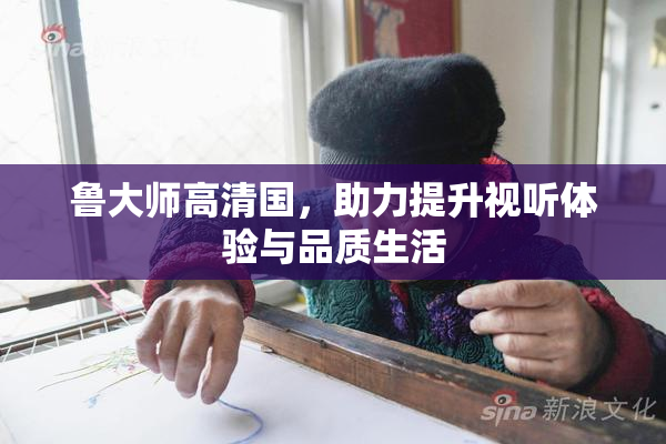 鲁大师高清国，助力提升视听体验与品质生活