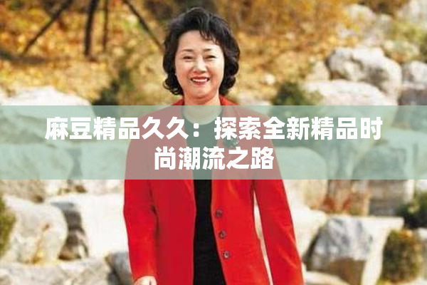 麻豆精品久久：探索全新精品时尚潮流之路