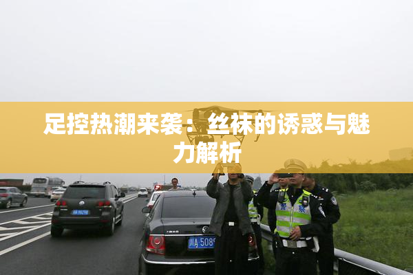 足控热潮来袭：丝袜的诱惑与魅力解析
