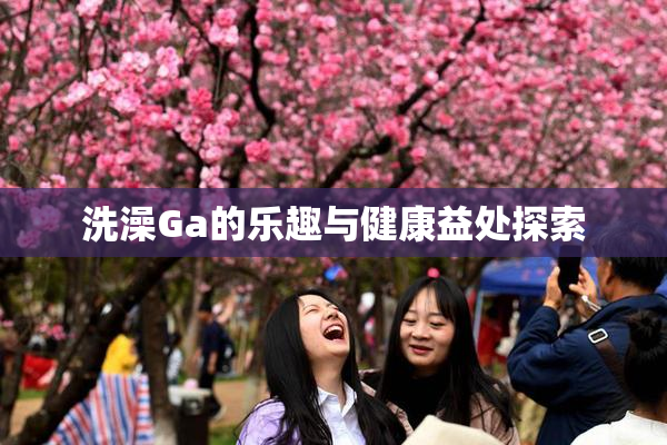 洗澡Ga的乐趣与健康益处探索