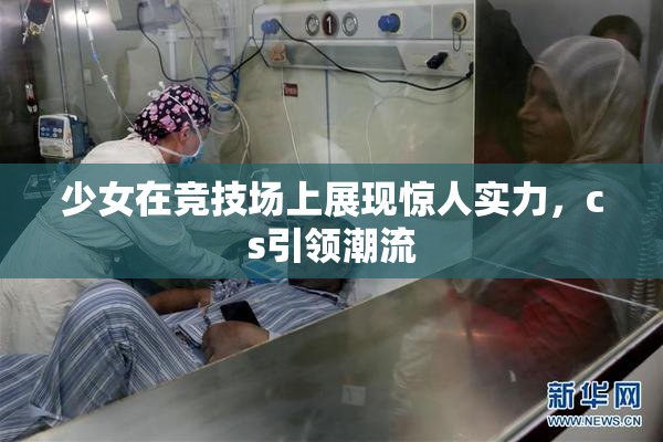 少女在竞技场上展现惊人实力，cs引领潮流