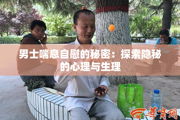 男士喘息自慰的秘密：探索隐秘的心理与生理