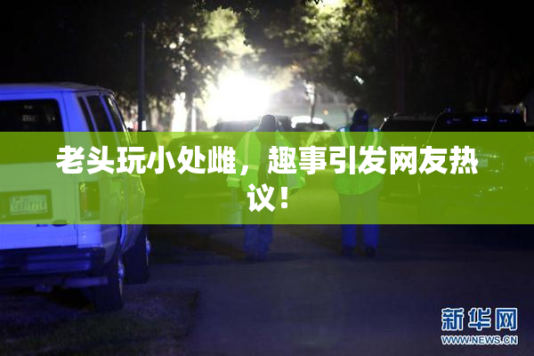 老头玩小处雌，趣事引发网友热议！