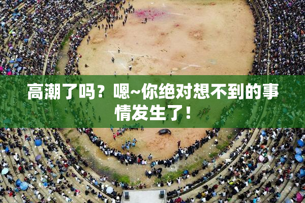 高潮了吗？嗯~你绝对想不到的事情发生了！