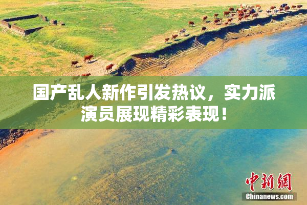 国产乱人新作引发热议，实力派演员展现精彩表现！