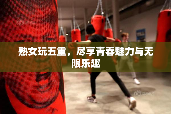 熟女玩五重，尽享青春魅力与无限乐趣