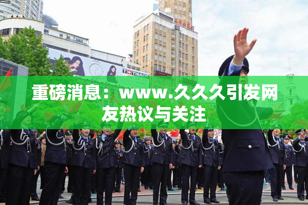 重磅消息：www.久久久引发网友热议与关注