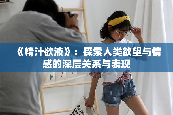 《精汁欲液》：探索人类欲望与情感的深层关系与表现
