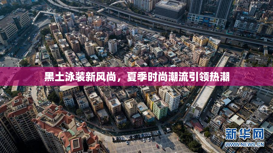 黑土泳装新风尚，夏季时尚潮流引领热潮