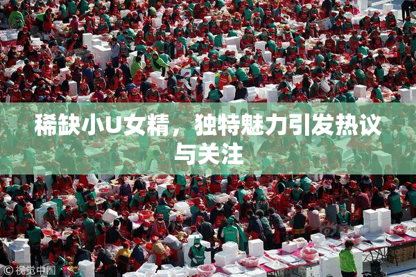 稀缺小U女精，独特魅力引发热议与关注