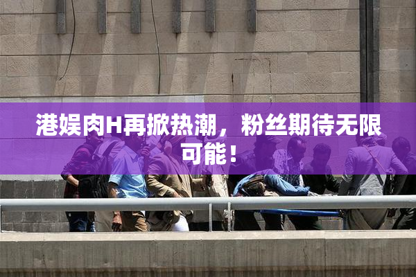港娱肉H再掀热潮，粉丝期待无限可能！