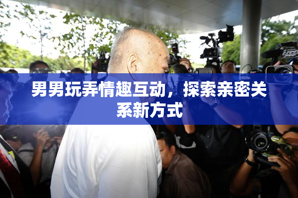 男男玩弄情趣互动，探索亲密关系新方式