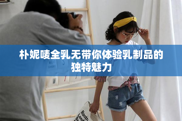 朴妮唛全乳无带你体验乳制品的独特魅力