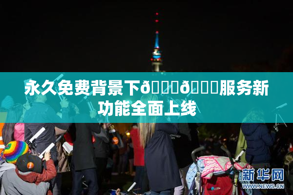永久免费背景下🔞🔞服务新功能全面上线