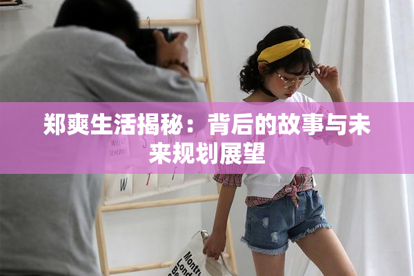 郑爽生活揭秘：背后的故事与未来规划展望