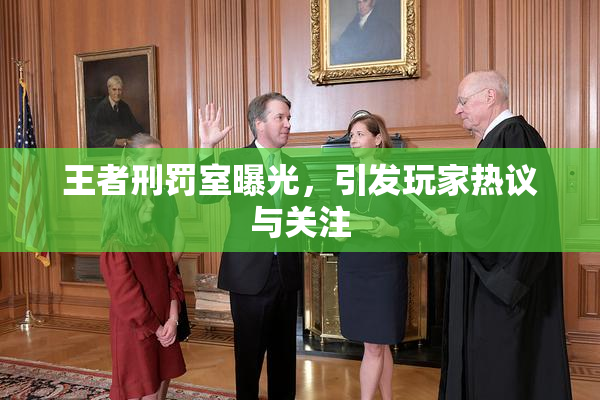 王者刑罚室曝光，引发玩家热议与关注